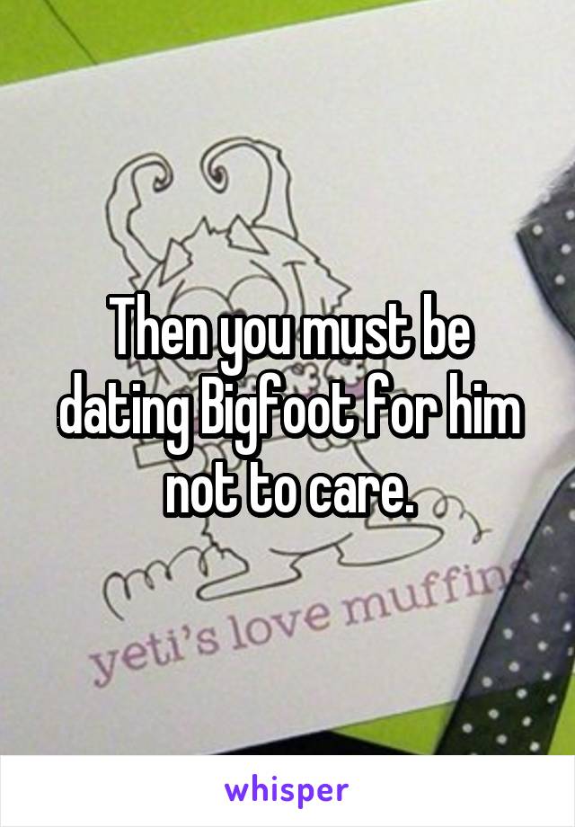 Then you must be dating Bigfoot for him not to care.