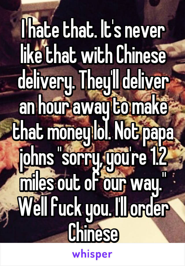 I hate that. It's never like that with Chinese delivery. They'll deliver an hour away to make that money lol. Not papa johns "sorry, you're 1.2 miles out of our way." Well fuck you. I'll order Chinese