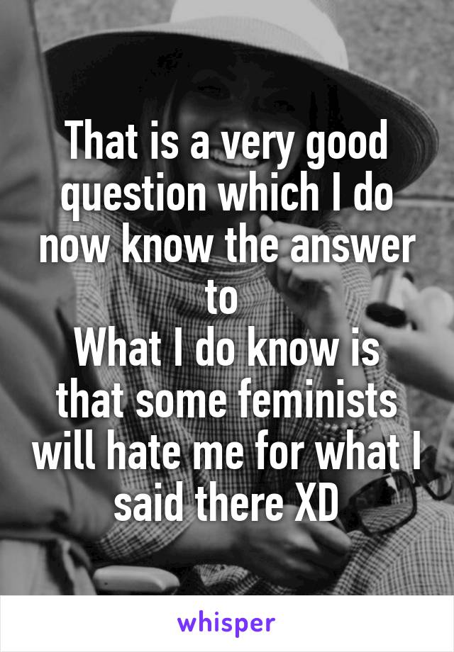 That is a very good question which I do now know the answer to 
What I do know is that some feminists will hate me for what I said there XD