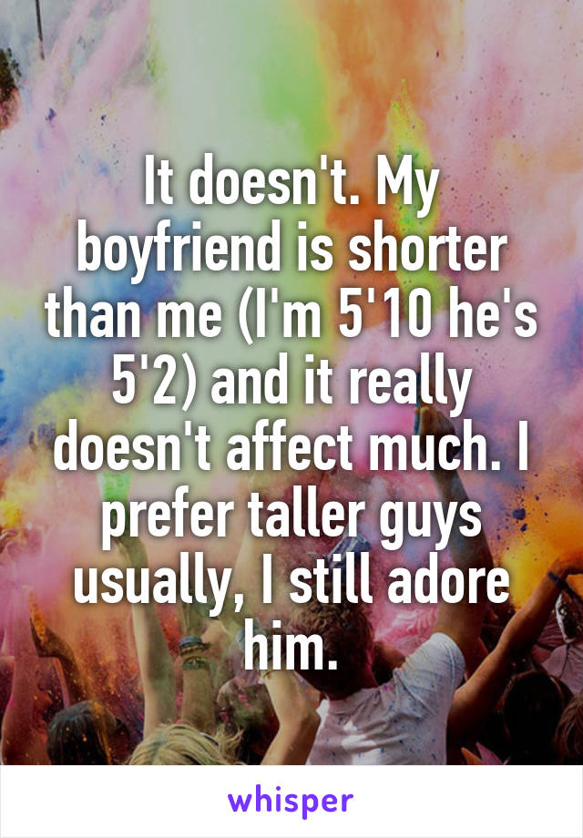 It doesn't. My boyfriend is shorter than me (I'm 5'10 he's 5'2) and it really doesn't affect much. I prefer taller guys usually, I still adore him.