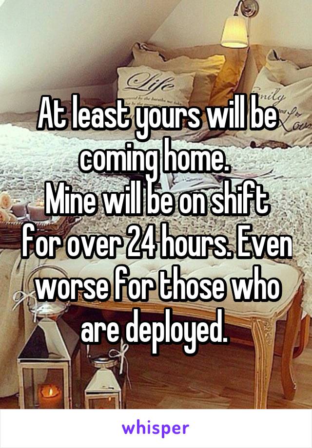 At least yours will be coming home. 
Mine will be on shift for over 24 hours. Even worse for those who are deployed. 