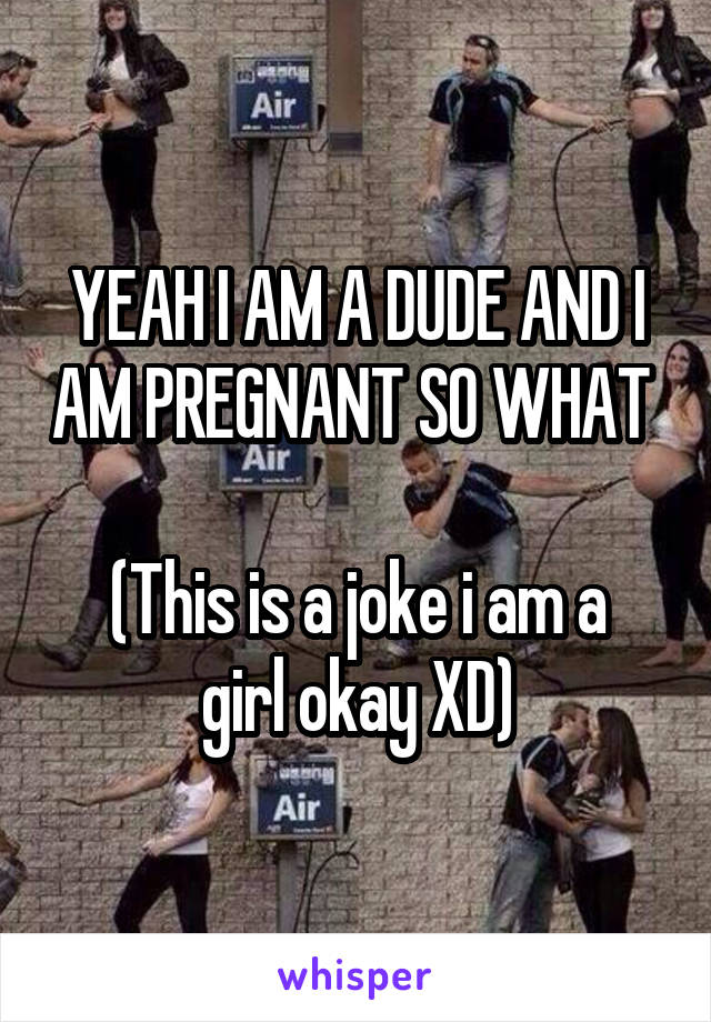 YEAH I AM A DUDE AND I AM PREGNANT SO WHAT 

(This is a joke i am a girl okay XD)