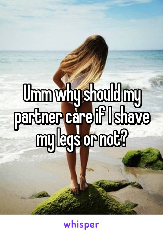 Umm why should my partner care if I shave my legs or not?