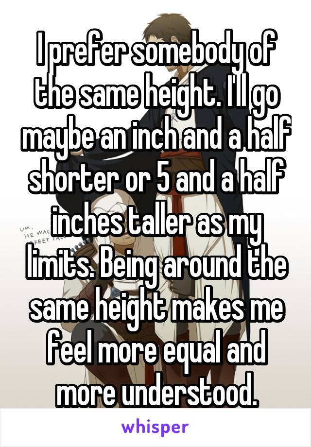 I prefer somebody of the same height. I'll go maybe an inch and a half shorter or 5 and a half inches taller as my limits. Being around the same height makes me feel more equal and more understood.