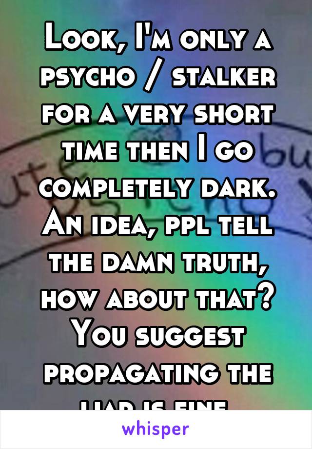 Look, I'm only a psycho / stalker for a very short time then I go completely dark. An idea, ppl tell the damn truth, how about that? You suggest propagating the liar is fine.