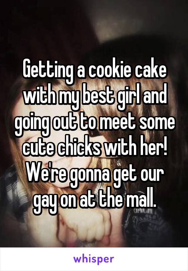 Getting a cookie cake with my best girl and going out to meet some cute chicks with her! We're gonna get our gay on at the mall.
