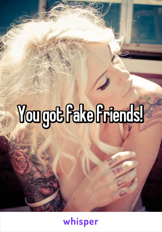 You got fake friends! 