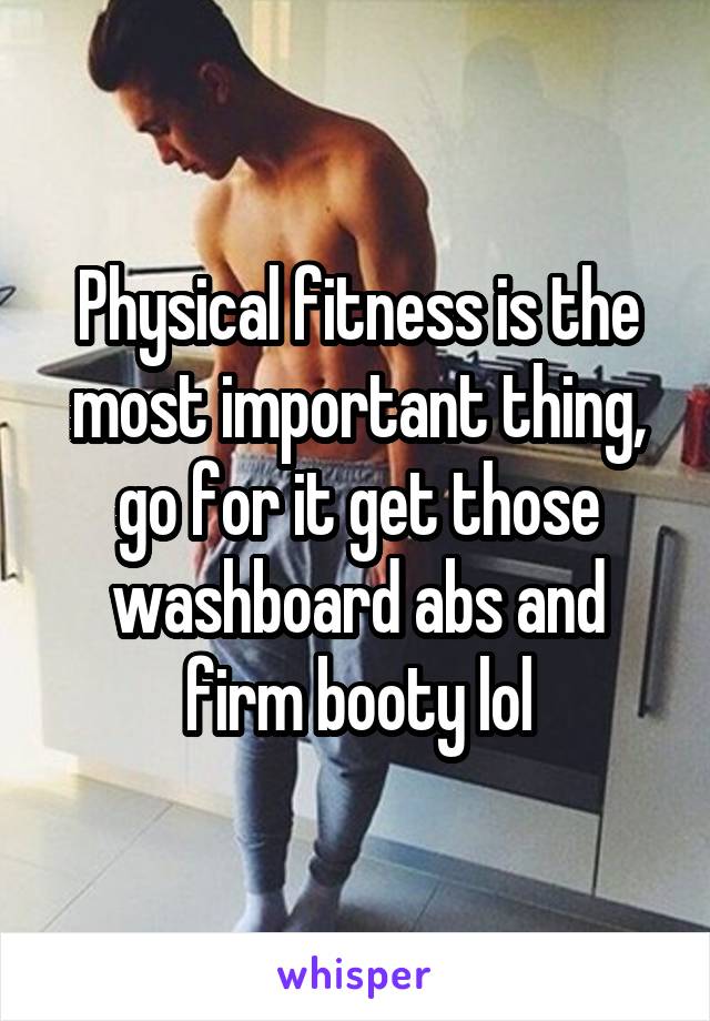 Physical fitness is the most important thing, go for it get those washboard abs and firm booty lol