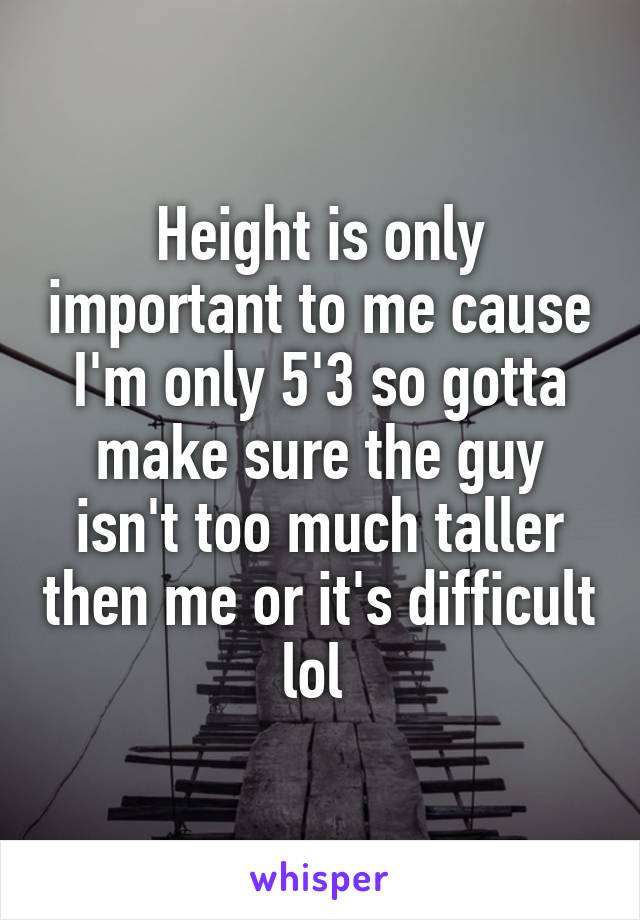 Height is only important to me cause I'm only 5'3 so gotta make sure the guy isn't too much taller then me or it's difficult lol 