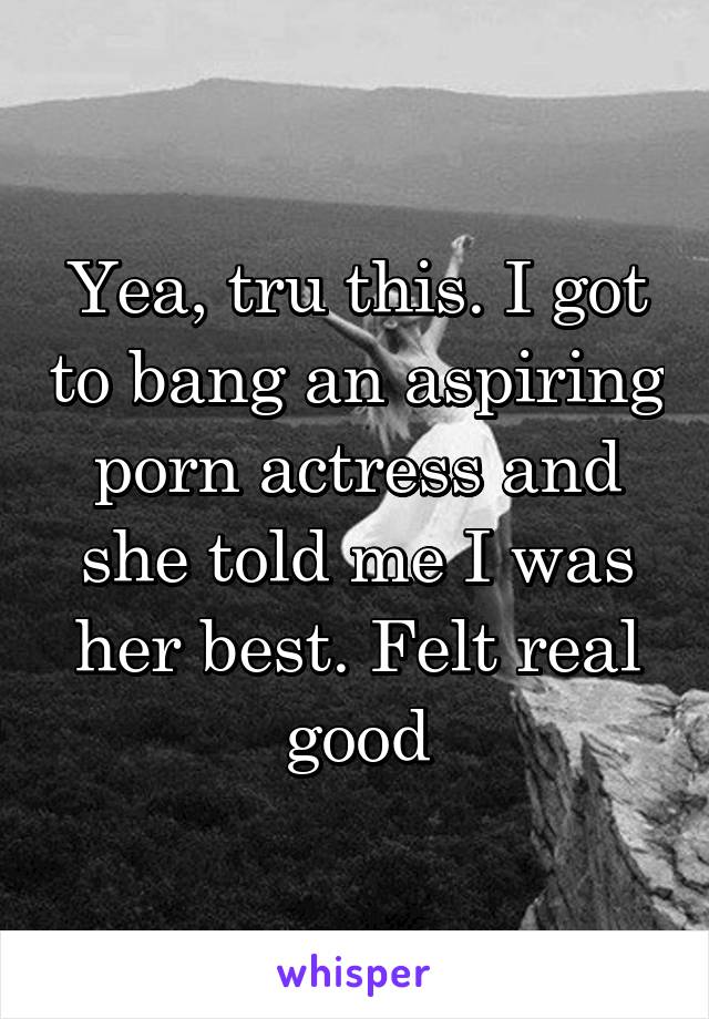 Yea, tru this. I got to bang an aspiring porn actress and she told me I was her best. Felt real good