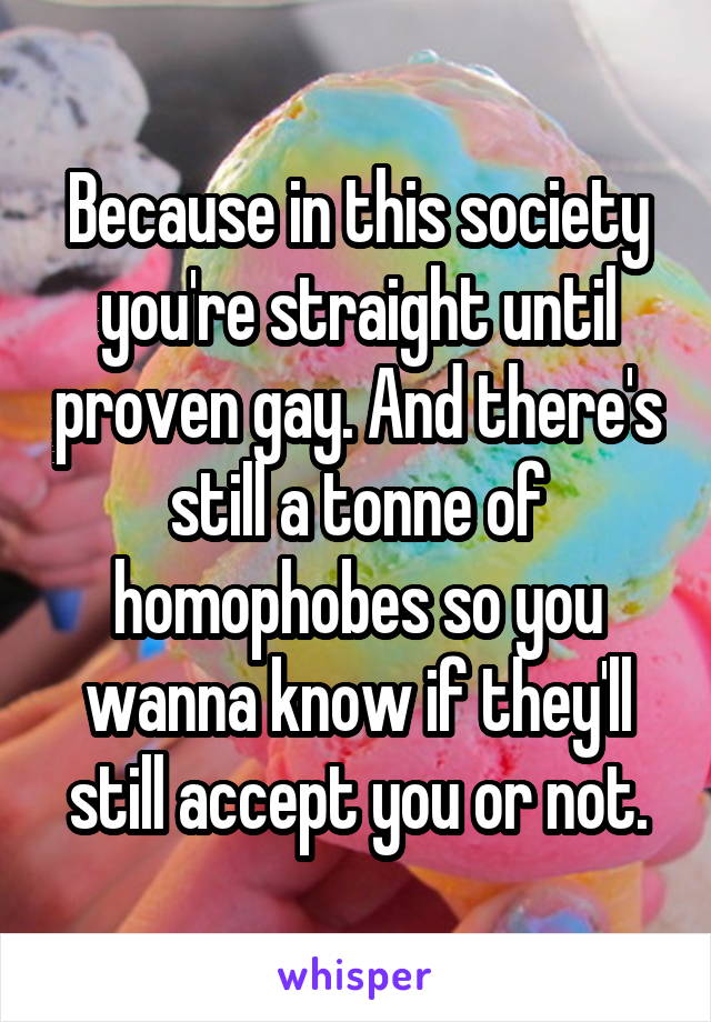 Because in this society you're straight until proven gay. And there's still a tonne of homophobes so you wanna know if they'll still accept you or not.