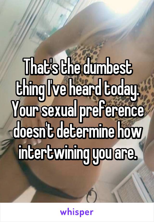 That's the dumbest thing I've heard today. Your sexual preference doesn't determine how intertwining you are.