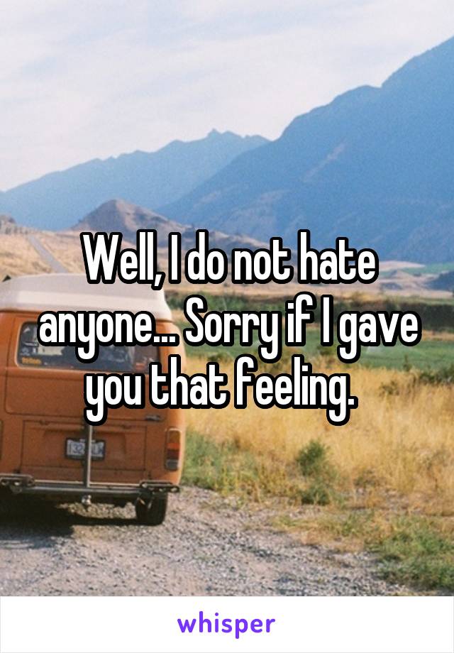 Well, I do not hate anyone... Sorry if I gave you that feeling.  