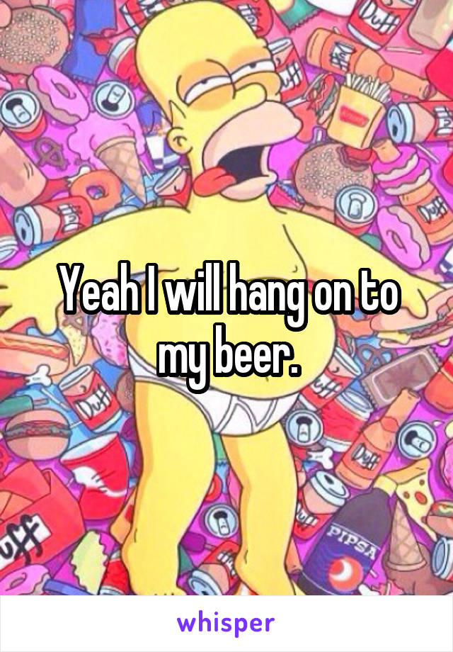 Yeah I will hang on to my beer.