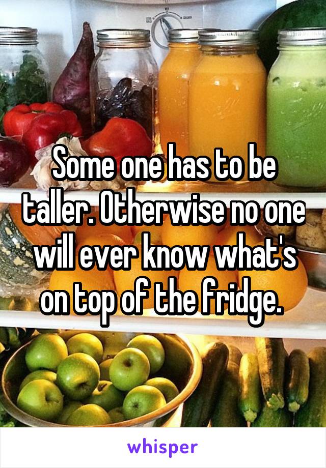 Some one has to be taller. Otherwise no one will ever know what's on top of the fridge. 