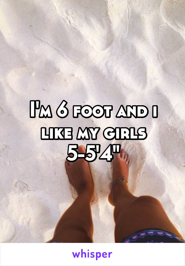 I'm 6 foot and i like my girls 5-5'4"