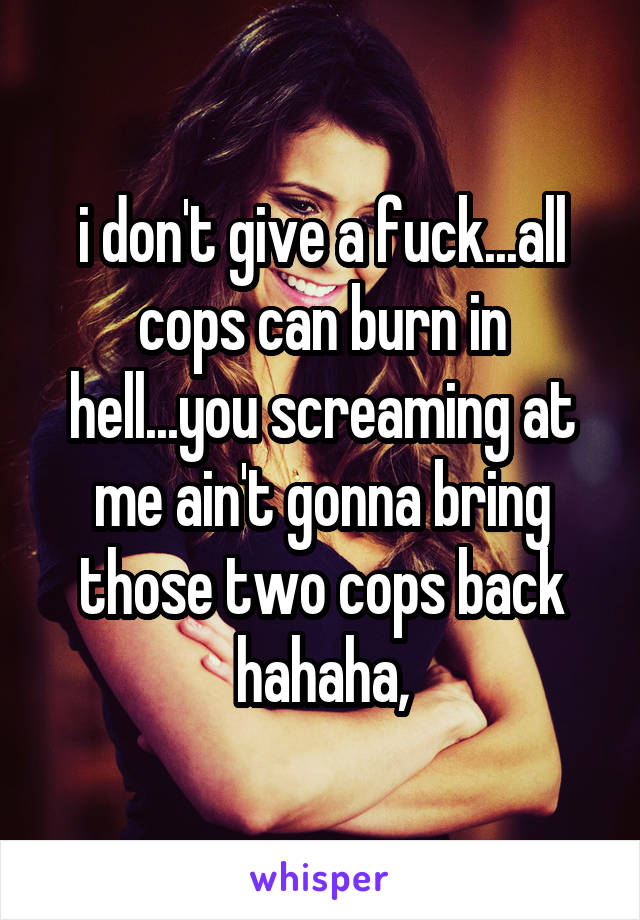 i don't give a fuck...all cops can burn in hell...you screaming at me ain't gonna bring those two cops back hahaha,