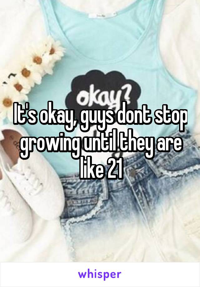 It's okay, guys dont stop growing until they are like 21