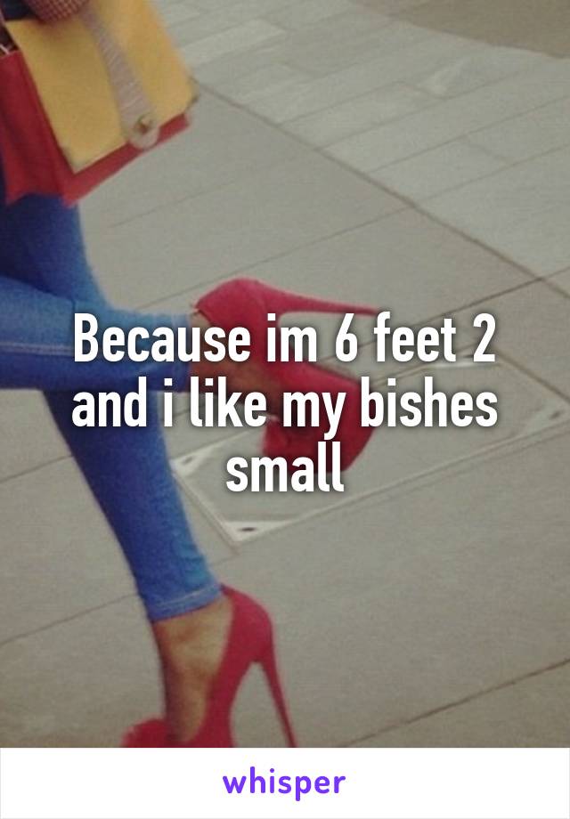 Because im 6 feet 2 and i like my bishes small