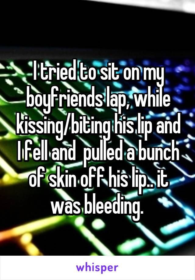 I tried to sit on my boyfriends lap, while kissing/biting his lip and I fell and  pulled a bunch of skin off his lip.. it was bleeding. 