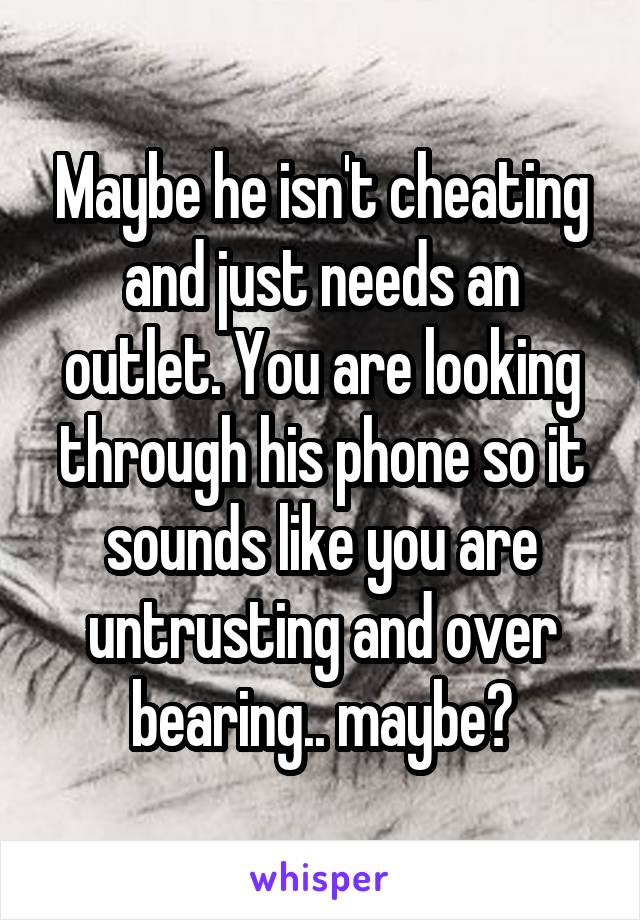 Maybe he isn't cheating and just needs an outlet. You are looking through his phone so it sounds like you are untrusting and over bearing.. maybe?