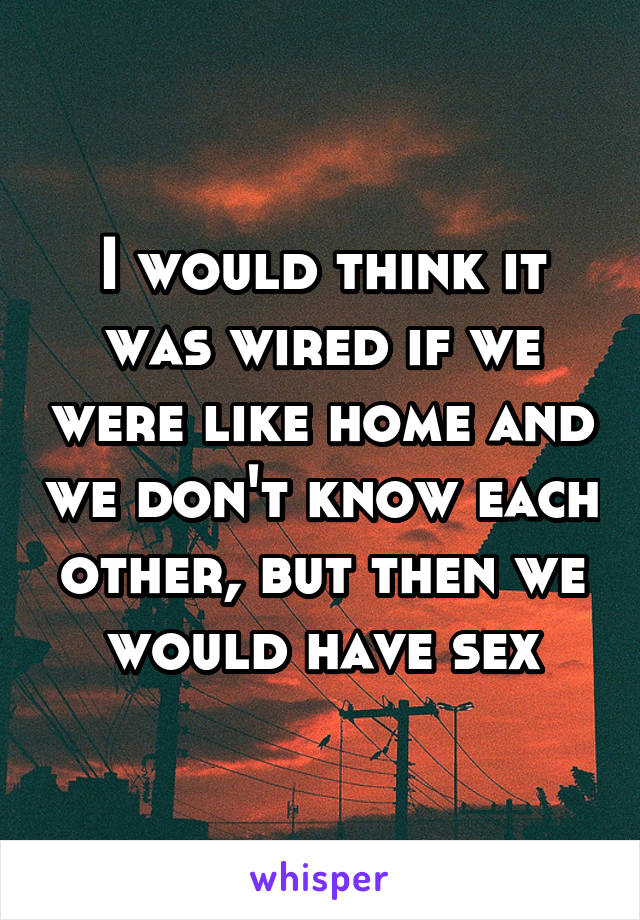 I would think it was wired if we were like home and we don't know each other, but then we would have sex