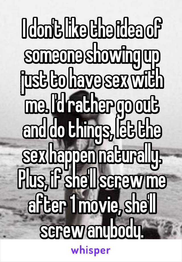 I don't like the idea of someone showing up just to have sex with me. I'd rather go out and do things, let the sex happen naturally. Plus, if she'll screw me after 1 movie, she'll screw anybody.