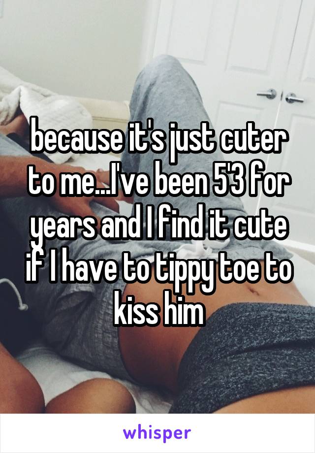 because it's just cuter to me...I've been 5'3 for years and I find it cute if I have to tippy toe to kiss him