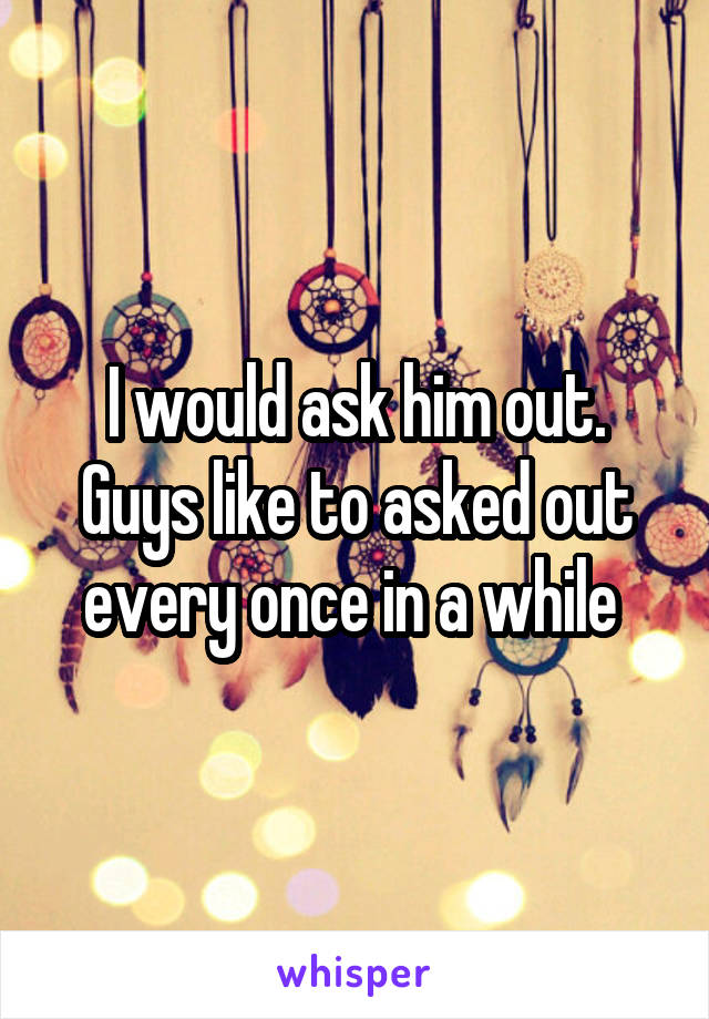 I would ask him out. Guys like to asked out every once in a while 