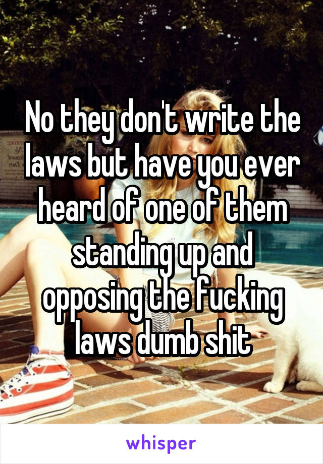 No they don't write the laws but have you ever heard of one of them standing up and opposing the fucking laws dumb shit