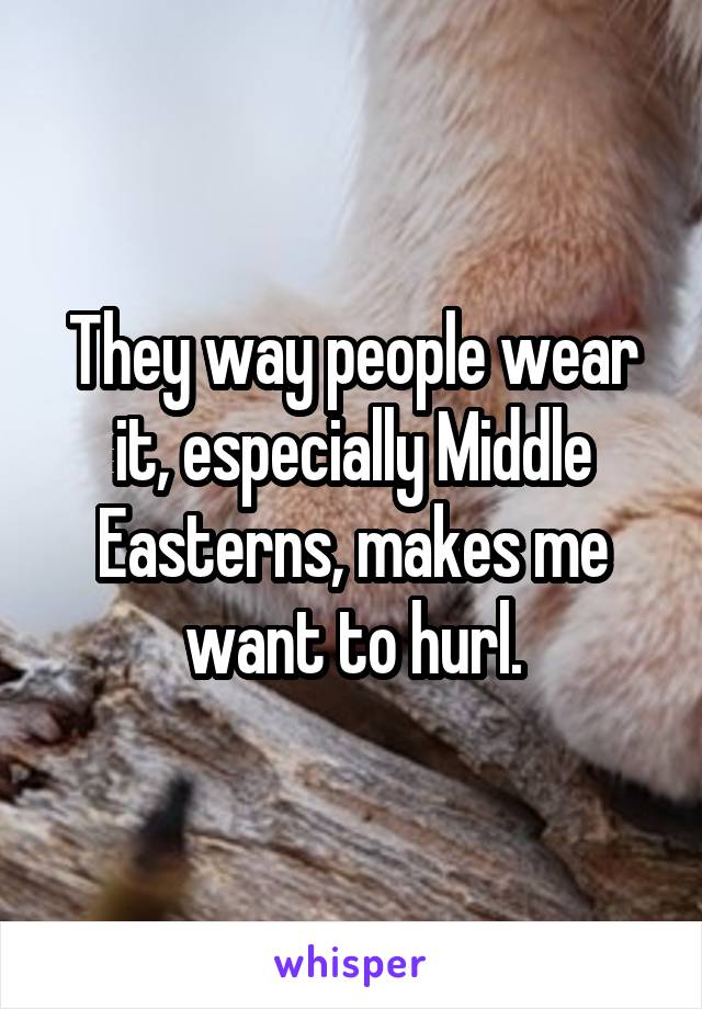 They way people wear it, especially Middle Easterns, makes me want to hurl.