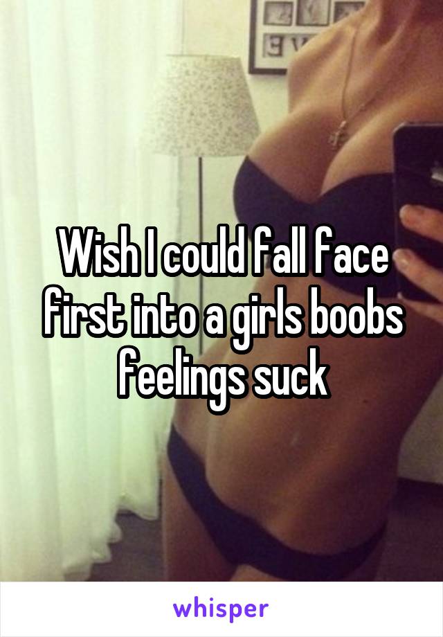 Wish I could fall face first into a girls boobs feelings suck