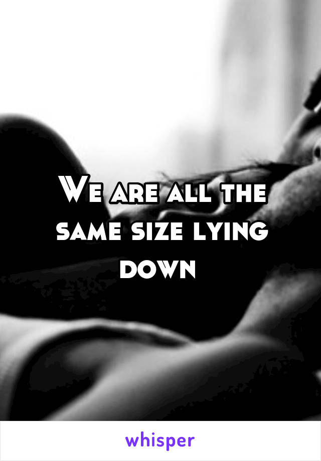 We are all the same size lying down 