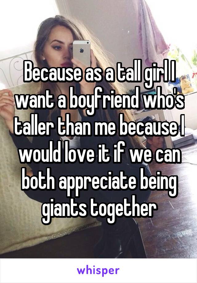 Because as a tall girl I want a boyfriend who's taller than me because I would love it if we can both appreciate being giants together