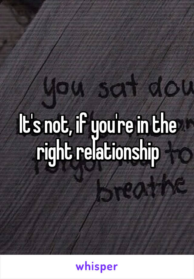 It's not, if you're in the right relationship