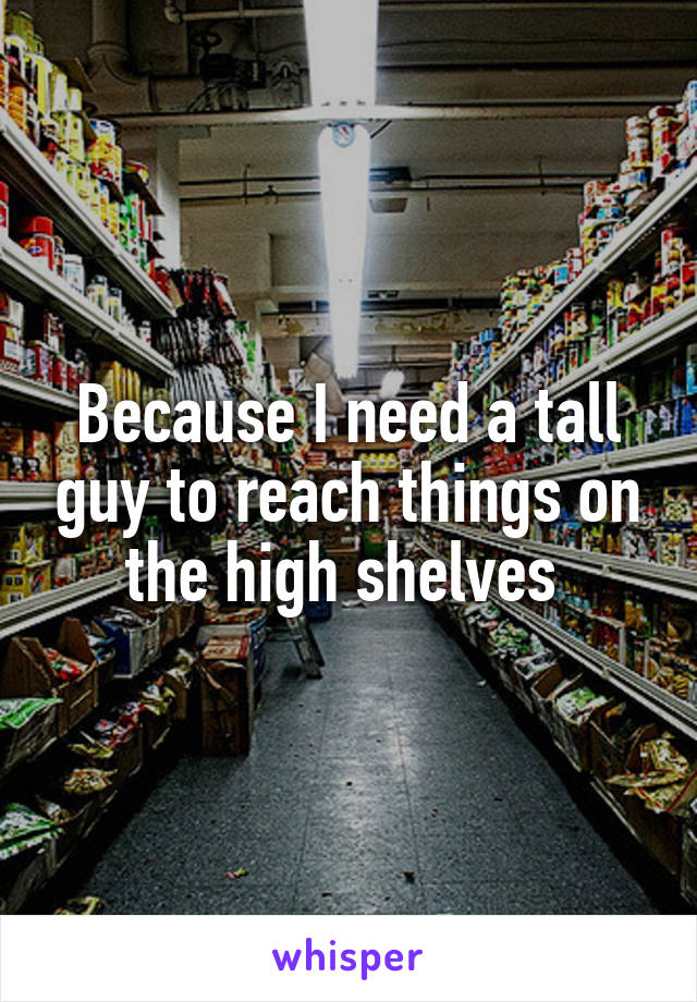 Because I need a tall guy to reach things on the high shelves 