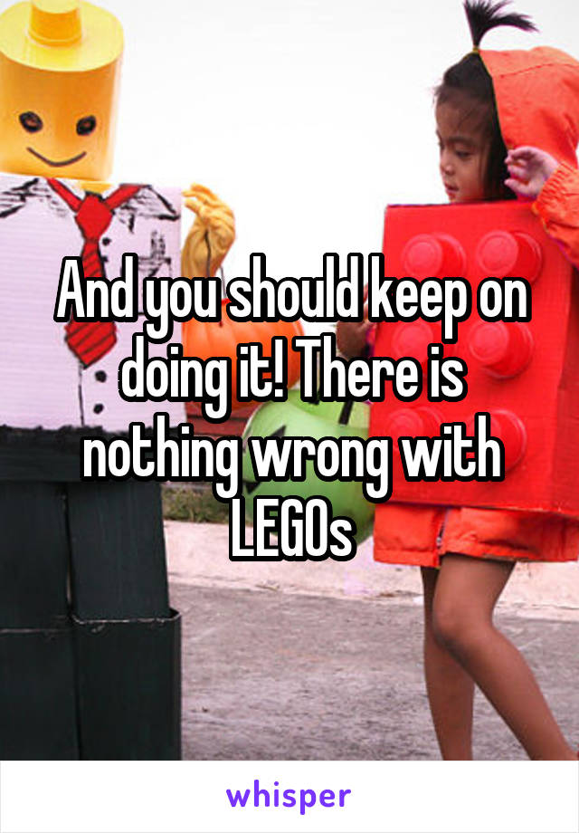 And you should keep on doing it! There is nothing wrong with LEGOs