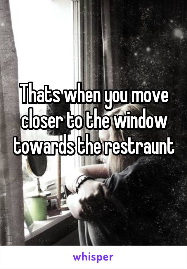 Thats when you move closer to the window towards the restraunt 