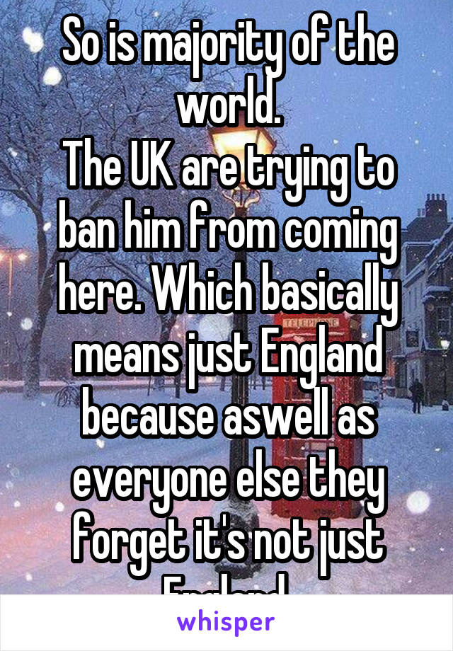 So is majority of the world.
The UK are trying to ban him from coming here. Which basically means just England because aswell as everyone else they forget it's not just England.