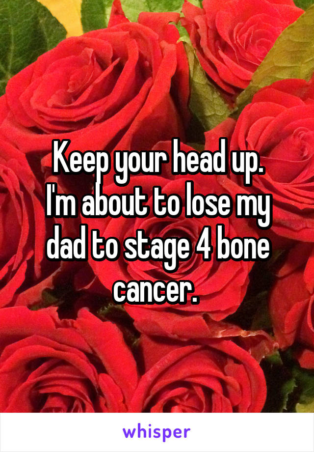 Keep your head up.
I'm about to lose my dad to stage 4 bone cancer. 