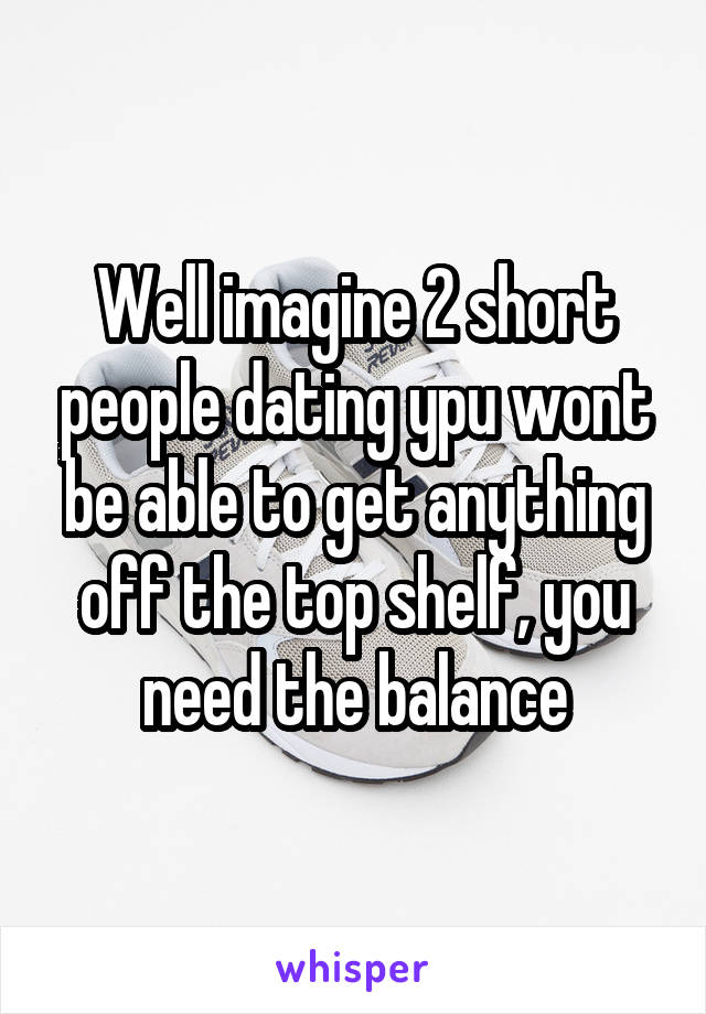 Well imagine 2 short people dating ypu wont be able to get anything off the top shelf, you need the balance