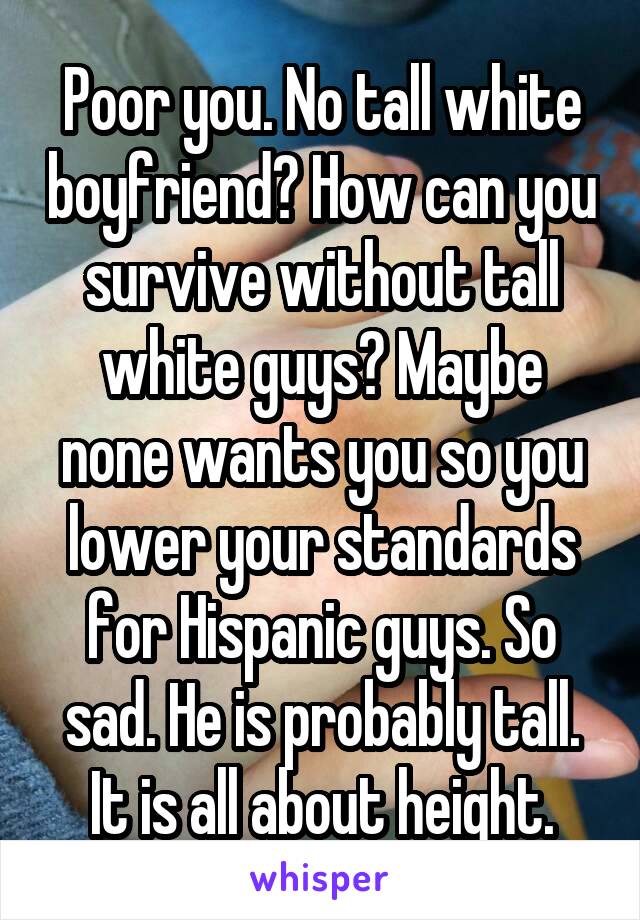 Poor you. No tall white boyfriend? How can you survive without tall white guys? Maybe none wants you so you lower your standards for Hispanic guys. So sad. He is probably tall. It is all about height.