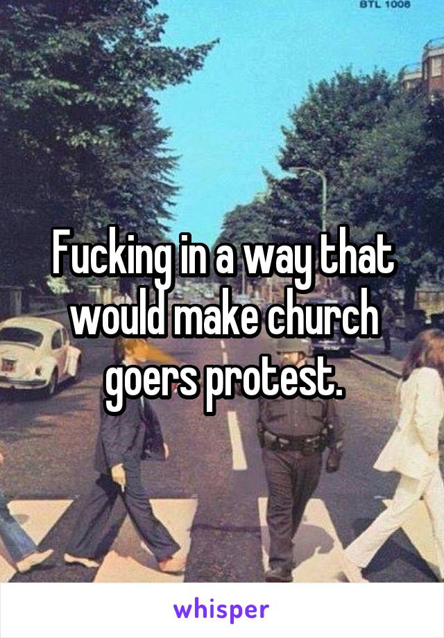Fucking in a way that would make church goers protest.