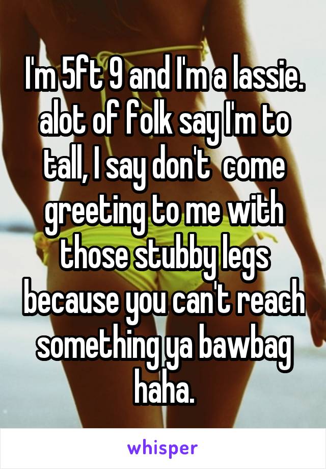 I'm 5ft 9 and I'm a lassie. alot of folk say I'm to tall, I say don't  come greeting to me with those stubby legs because you can't reach something ya bawbag haha.