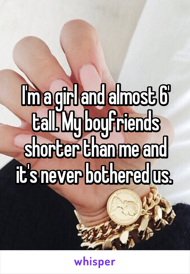 I'm a girl and almost 6' tall. My boyfriends shorter than me and it's never bothered us. 