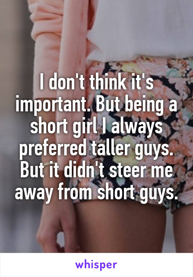 I don't think it's important. But being a short girl I always preferred taller guys. But it didn't steer me away from short guys.