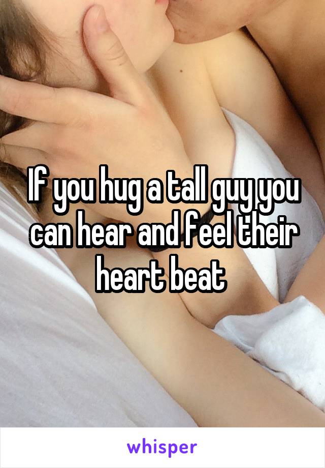 If you hug a tall guy you can hear and feel their heart beat 