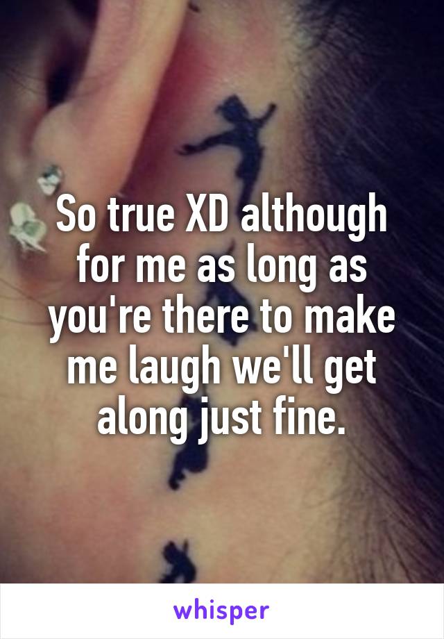 So true XD although for me as long as you're there to make me laugh we'll get along just fine.