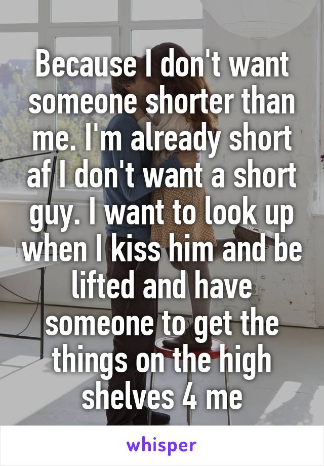 Because I don't want someone shorter than me. I'm already short af I don't want a short guy. I want to look up when I kiss him and be lifted and have someone to get the things on the high shelves 4 me