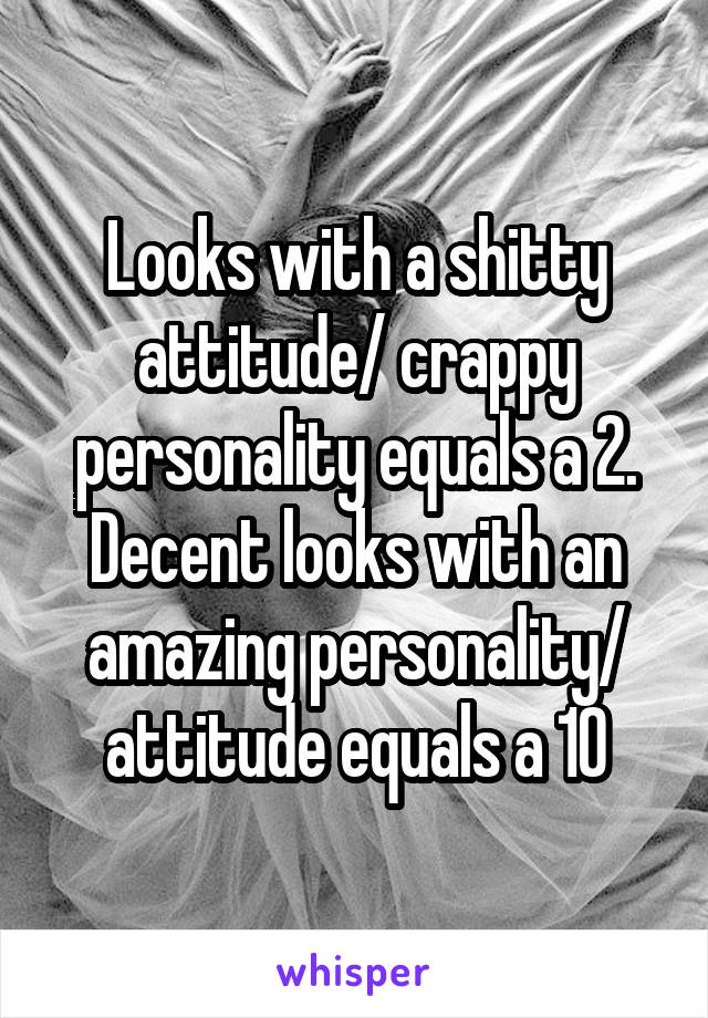 Looks with a shitty attitude/ crappy personality equals a 2. Decent looks with an amazing personality/ attitude equals a 10